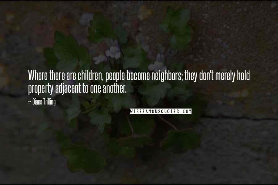 Diana Trilling Quotes: Where there are children, people become neighbors; they don't merely hold property adjacent to one another.