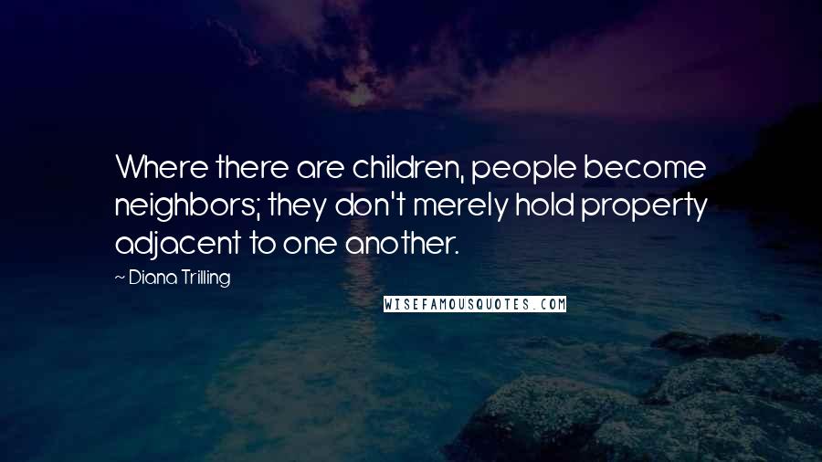 Diana Trilling Quotes: Where there are children, people become neighbors; they don't merely hold property adjacent to one another.