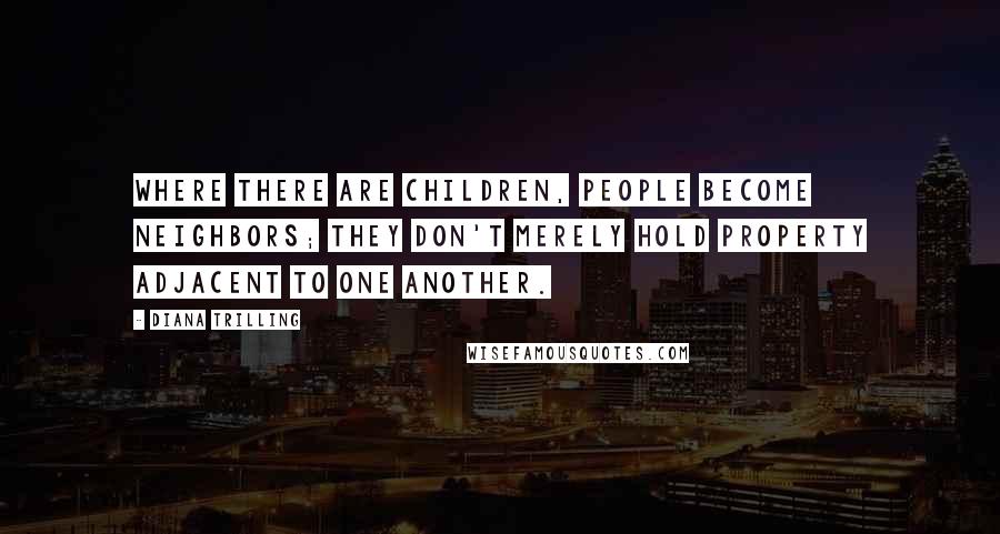 Diana Trilling Quotes: Where there are children, people become neighbors; they don't merely hold property adjacent to one another.