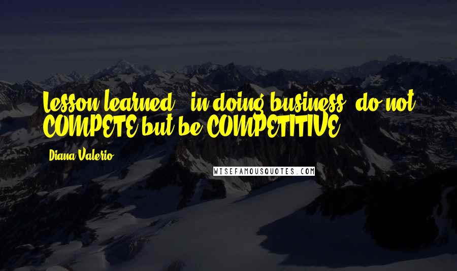 Diana Valerio Quotes: Lesson learned - in doing business, do not COMPETE but be COMPETITIVE.