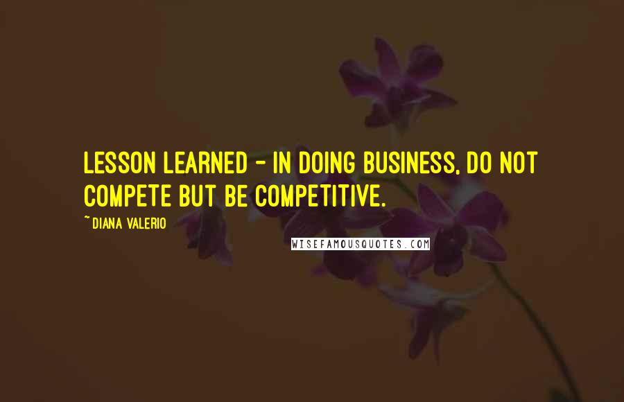 Diana Valerio Quotes: Lesson learned - in doing business, do not COMPETE but be COMPETITIVE.