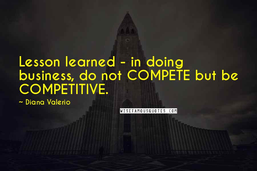 Diana Valerio Quotes: Lesson learned - in doing business, do not COMPETE but be COMPETITIVE.