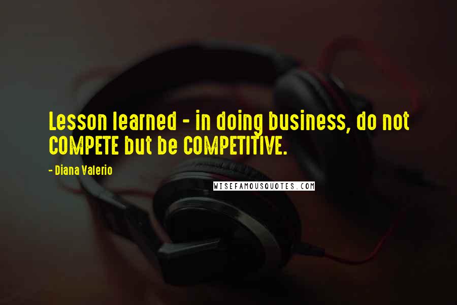 Diana Valerio Quotes: Lesson learned - in doing business, do not COMPETE but be COMPETITIVE.