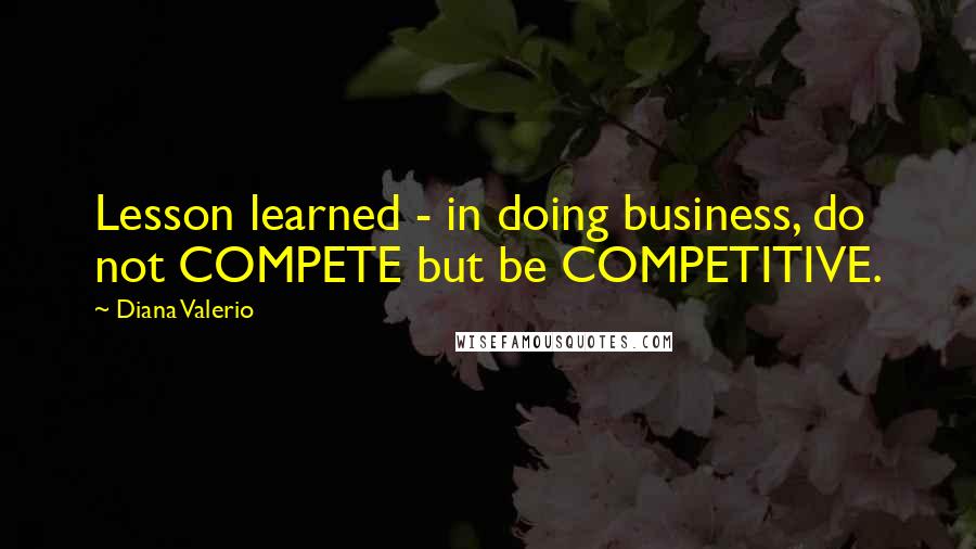 Diana Valerio Quotes: Lesson learned - in doing business, do not COMPETE but be COMPETITIVE.
