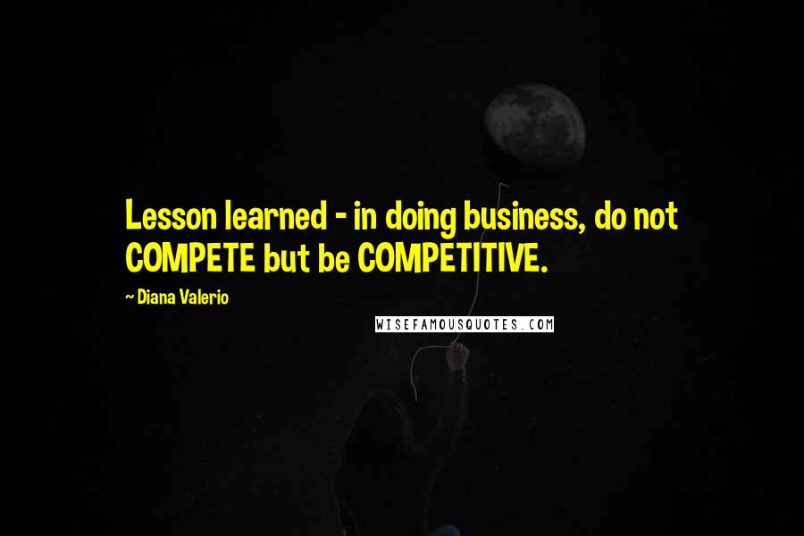 Diana Valerio Quotes: Lesson learned - in doing business, do not COMPETE but be COMPETITIVE.