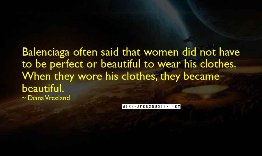 Diana Vreeland Quotes: Balenciaga often said that women did not have to be perfect or beautiful to wear his clothes. When they wore his clothes, they became beautiful.