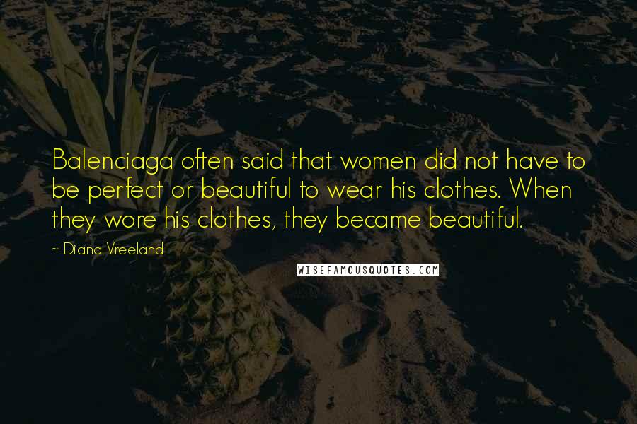 Diana Vreeland Quotes: Balenciaga often said that women did not have to be perfect or beautiful to wear his clothes. When they wore his clothes, they became beautiful.