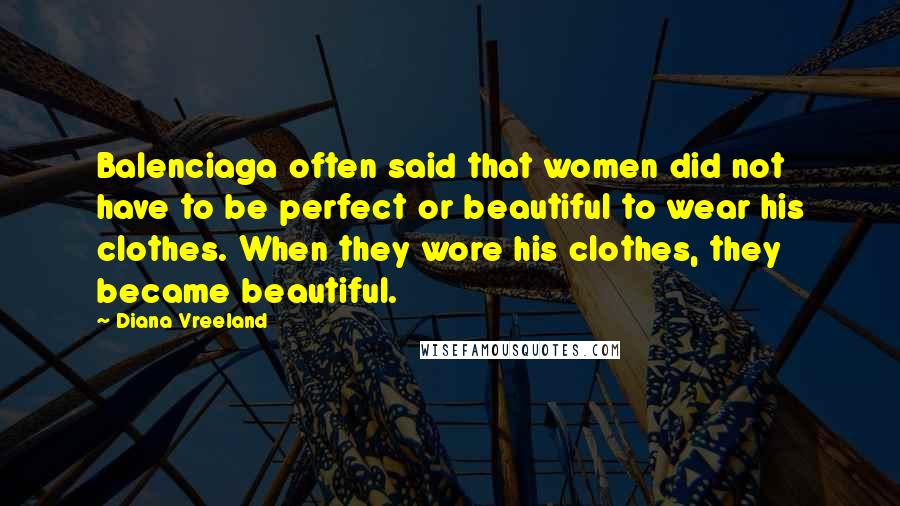 Diana Vreeland Quotes: Balenciaga often said that women did not have to be perfect or beautiful to wear his clothes. When they wore his clothes, they became beautiful.