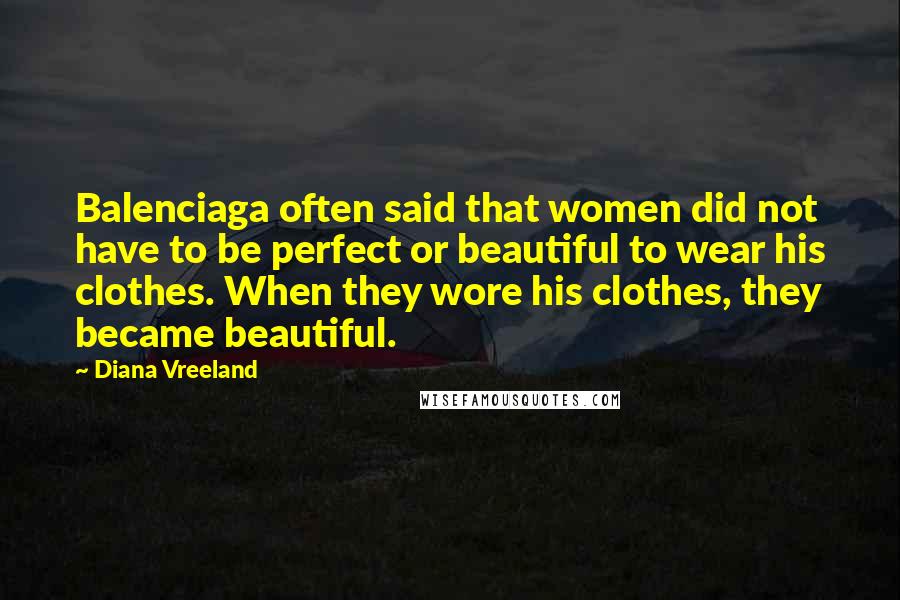 Diana Vreeland Quotes: Balenciaga often said that women did not have to be perfect or beautiful to wear his clothes. When they wore his clothes, they became beautiful.