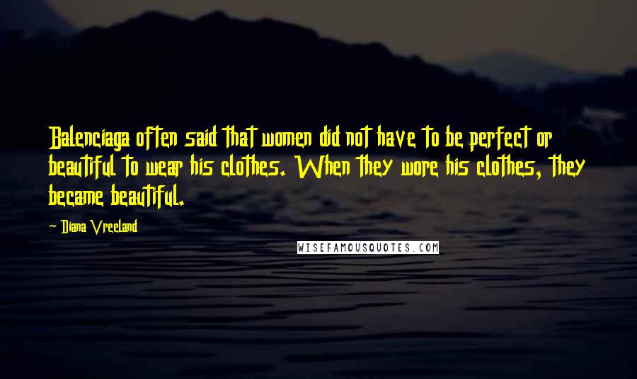 Diana Vreeland Quotes: Balenciaga often said that women did not have to be perfect or beautiful to wear his clothes. When they wore his clothes, they became beautiful.