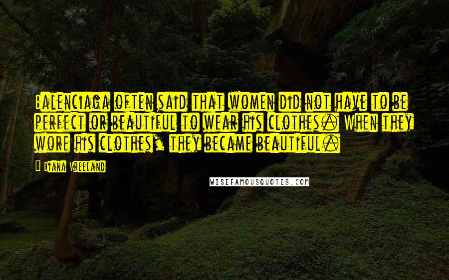 Diana Vreeland Quotes: Balenciaga often said that women did not have to be perfect or beautiful to wear his clothes. When they wore his clothes, they became beautiful.