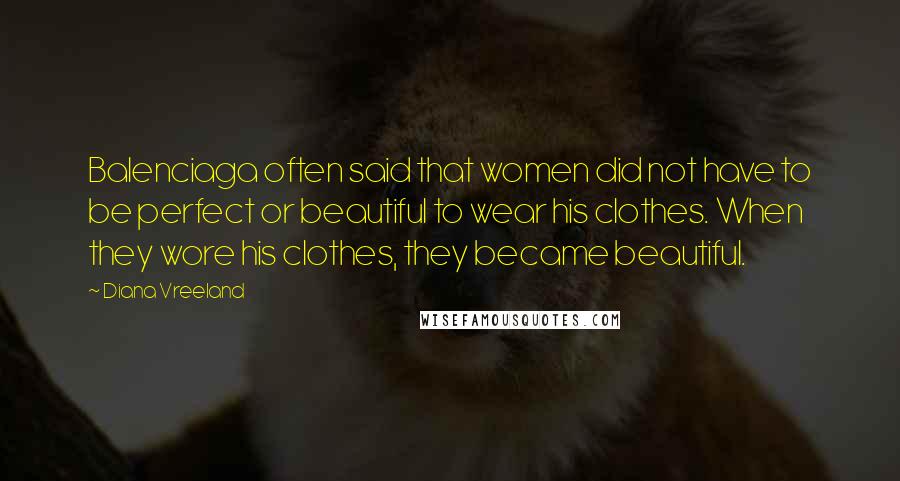 Diana Vreeland Quotes: Balenciaga often said that women did not have to be perfect or beautiful to wear his clothes. When they wore his clothes, they became beautiful.