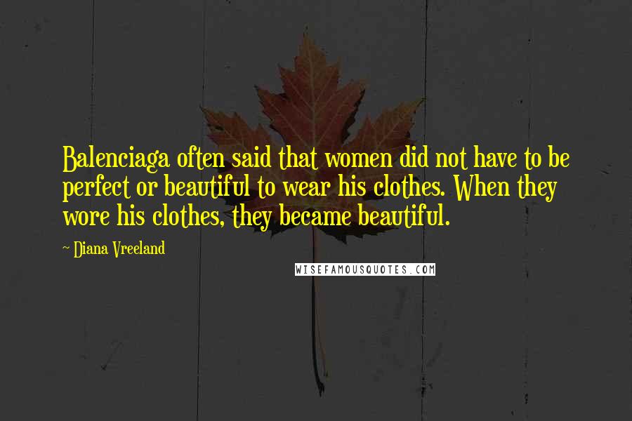 Diana Vreeland Quotes: Balenciaga often said that women did not have to be perfect or beautiful to wear his clothes. When they wore his clothes, they became beautiful.