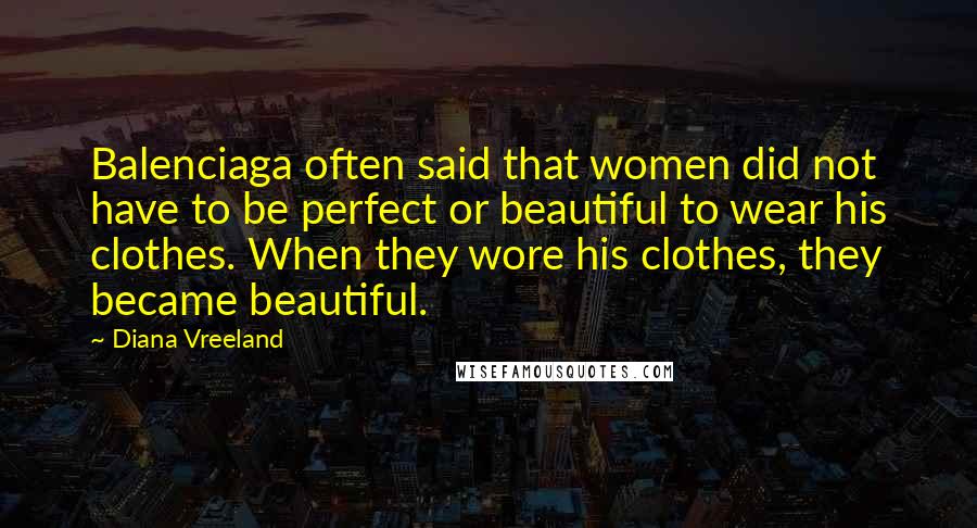 Diana Vreeland Quotes: Balenciaga often said that women did not have to be perfect or beautiful to wear his clothes. When they wore his clothes, they became beautiful.