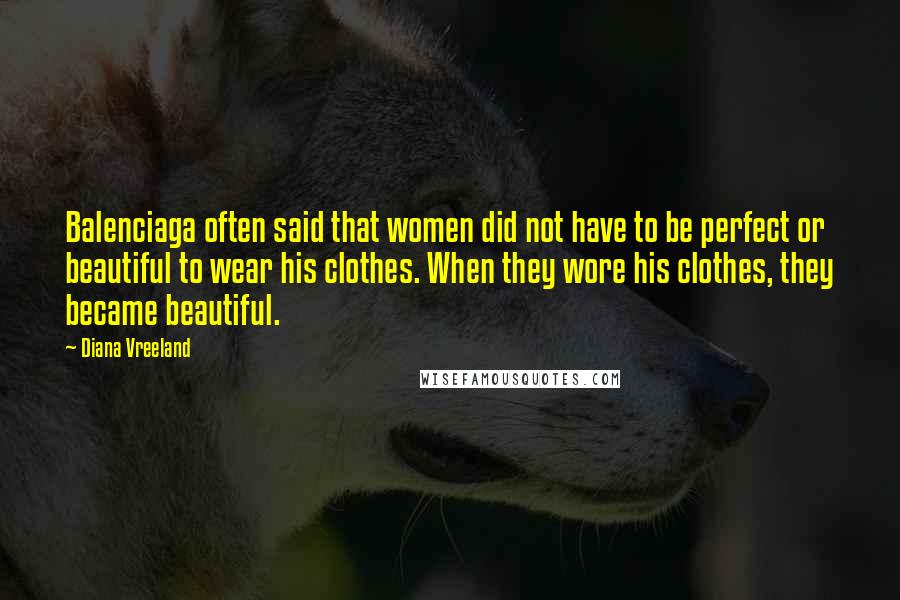 Diana Vreeland Quotes: Balenciaga often said that women did not have to be perfect or beautiful to wear his clothes. When they wore his clothes, they became beautiful.