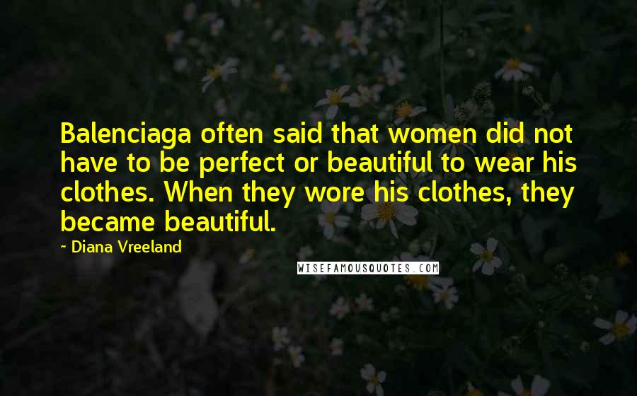 Diana Vreeland Quotes: Balenciaga often said that women did not have to be perfect or beautiful to wear his clothes. When they wore his clothes, they became beautiful.