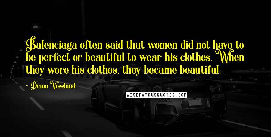 Diana Vreeland Quotes: Balenciaga often said that women did not have to be perfect or beautiful to wear his clothes. When they wore his clothes, they became beautiful.