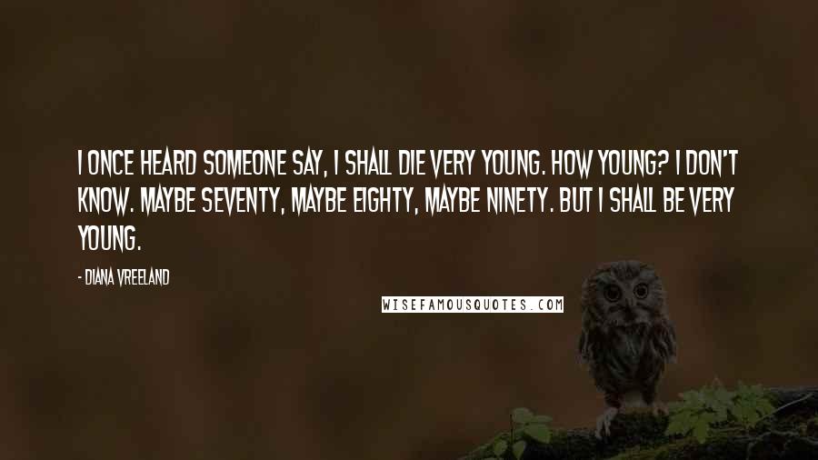 Diana Vreeland Quotes: I once heard someone say, I shall die very young. How young? I don't know. Maybe seventy, maybe eighty, maybe ninety. But I shall be very young.