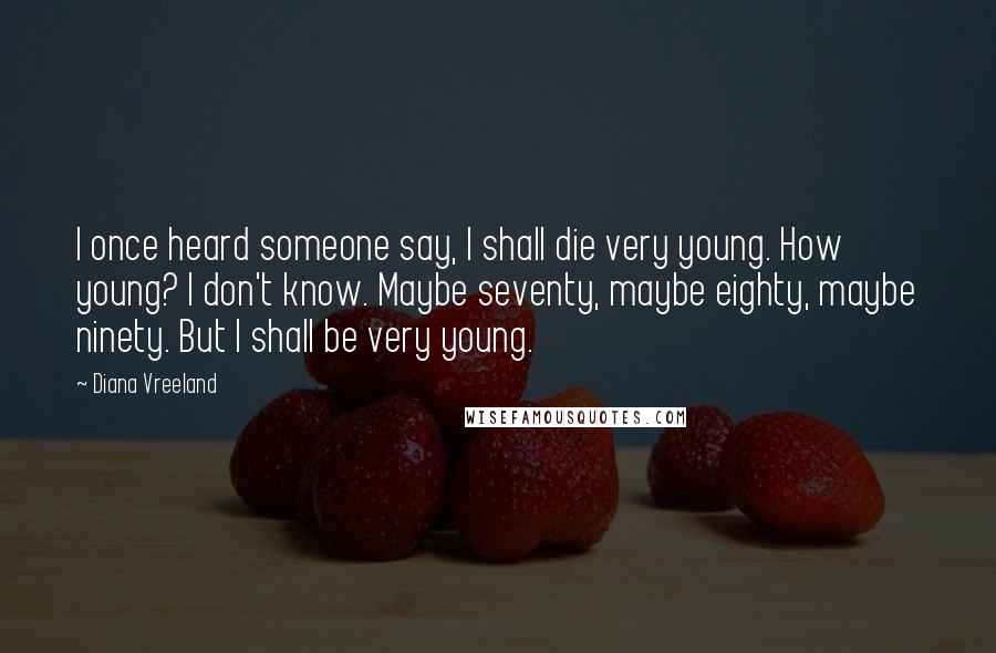 Diana Vreeland Quotes: I once heard someone say, I shall die very young. How young? I don't know. Maybe seventy, maybe eighty, maybe ninety. But I shall be very young.