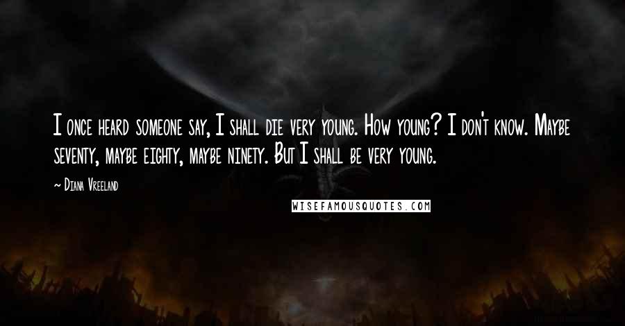Diana Vreeland Quotes: I once heard someone say, I shall die very young. How young? I don't know. Maybe seventy, maybe eighty, maybe ninety. But I shall be very young.