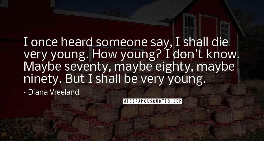 Diana Vreeland Quotes: I once heard someone say, I shall die very young. How young? I don't know. Maybe seventy, maybe eighty, maybe ninety. But I shall be very young.