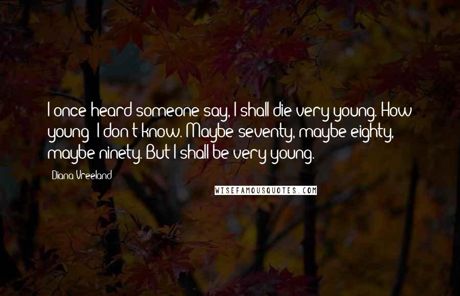 Diana Vreeland Quotes: I once heard someone say, I shall die very young. How young? I don't know. Maybe seventy, maybe eighty, maybe ninety. But I shall be very young.