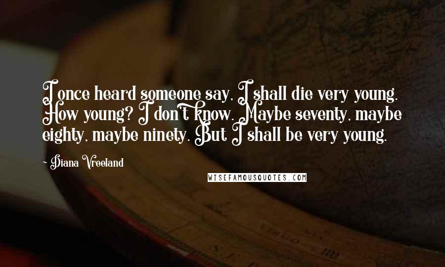 Diana Vreeland Quotes: I once heard someone say, I shall die very young. How young? I don't know. Maybe seventy, maybe eighty, maybe ninety. But I shall be very young.