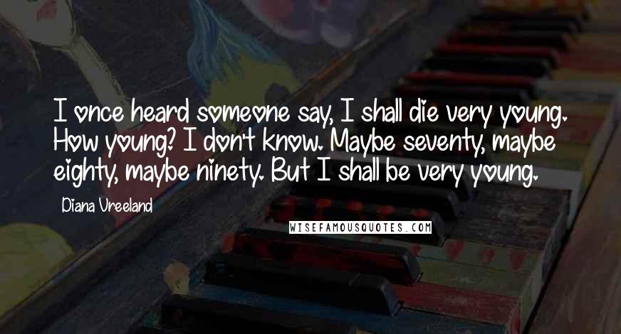 Diana Vreeland Quotes: I once heard someone say, I shall die very young. How young? I don't know. Maybe seventy, maybe eighty, maybe ninety. But I shall be very young.