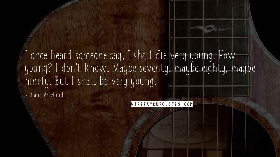 Diana Vreeland Quotes: I once heard someone say, I shall die very young. How young? I don't know. Maybe seventy, maybe eighty, maybe ninety. But I shall be very young.