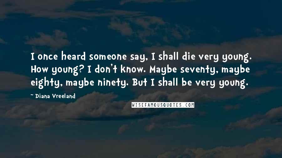 Diana Vreeland Quotes: I once heard someone say, I shall die very young. How young? I don't know. Maybe seventy, maybe eighty, maybe ninety. But I shall be very young.