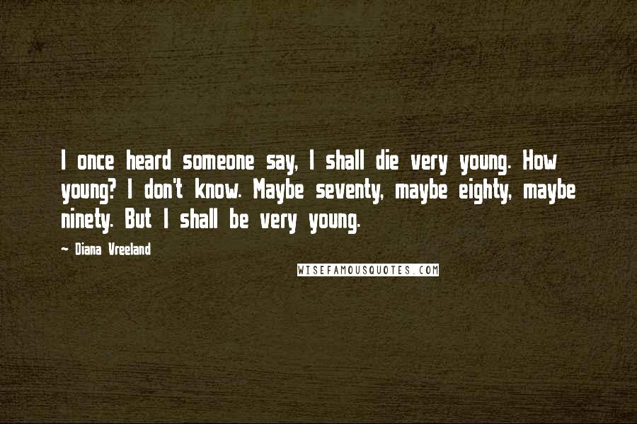 Diana Vreeland Quotes: I once heard someone say, I shall die very young. How young? I don't know. Maybe seventy, maybe eighty, maybe ninety. But I shall be very young.