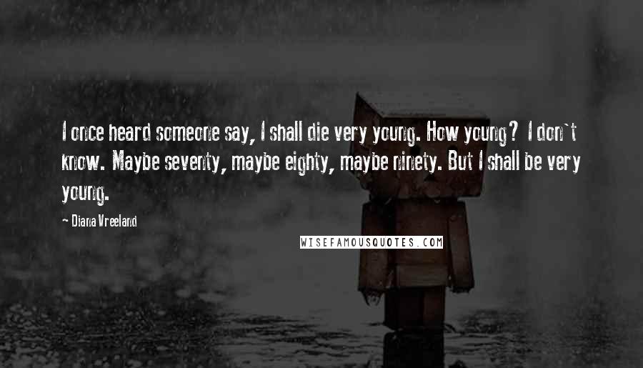 Diana Vreeland Quotes: I once heard someone say, I shall die very young. How young? I don't know. Maybe seventy, maybe eighty, maybe ninety. But I shall be very young.