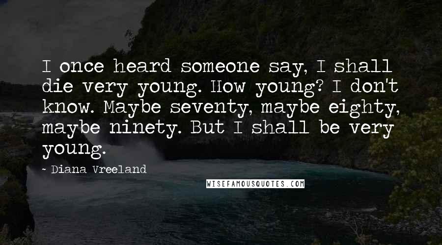 Diana Vreeland Quotes: I once heard someone say, I shall die very young. How young? I don't know. Maybe seventy, maybe eighty, maybe ninety. But I shall be very young.