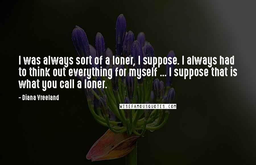 Diana Vreeland Quotes: I was always sort of a loner, I suppose. I always had to think out everything for myself ... I suppose that is what you call a loner.