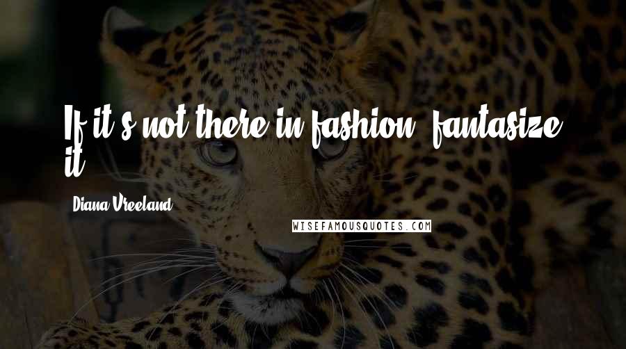 Diana Vreeland Quotes: If it's not there in fashion, fantasize it,