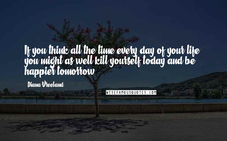 Diana Vreeland Quotes: If you think all the time every day of your life, you might as well kill yourself today and be happier tomorrow.