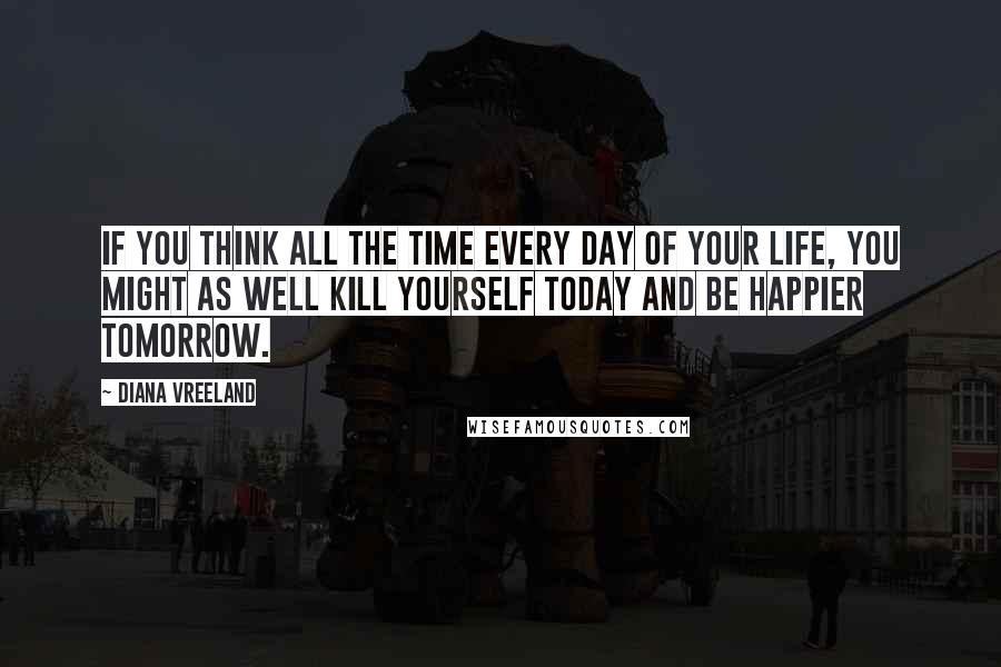 Diana Vreeland Quotes: If you think all the time every day of your life, you might as well kill yourself today and be happier tomorrow.