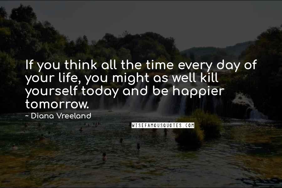 Diana Vreeland Quotes: If you think all the time every day of your life, you might as well kill yourself today and be happier tomorrow.