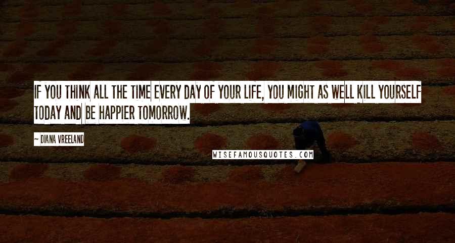 Diana Vreeland Quotes: If you think all the time every day of your life, you might as well kill yourself today and be happier tomorrow.