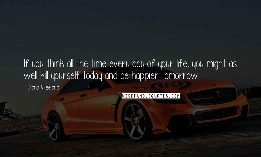 Diana Vreeland Quotes: If you think all the time every day of your life, you might as well kill yourself today and be happier tomorrow.