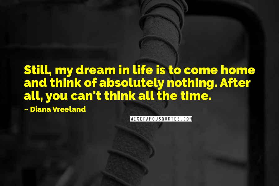 Diana Vreeland Quotes: Still, my dream in life is to come home and think of absolutely nothing. After all, you can't think all the time.