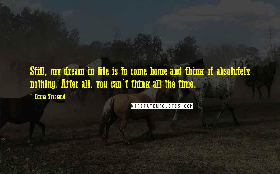 Diana Vreeland Quotes: Still, my dream in life is to come home and think of absolutely nothing. After all, you can't think all the time.