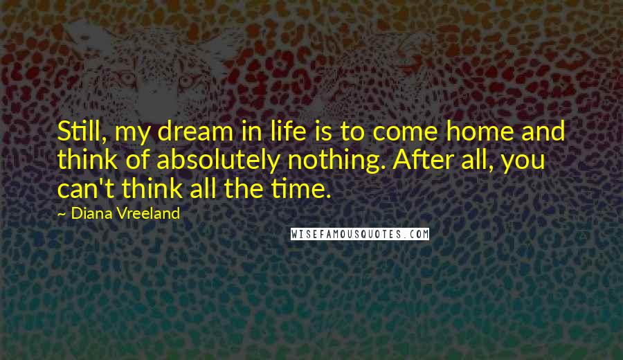 Diana Vreeland Quotes: Still, my dream in life is to come home and think of absolutely nothing. After all, you can't think all the time.