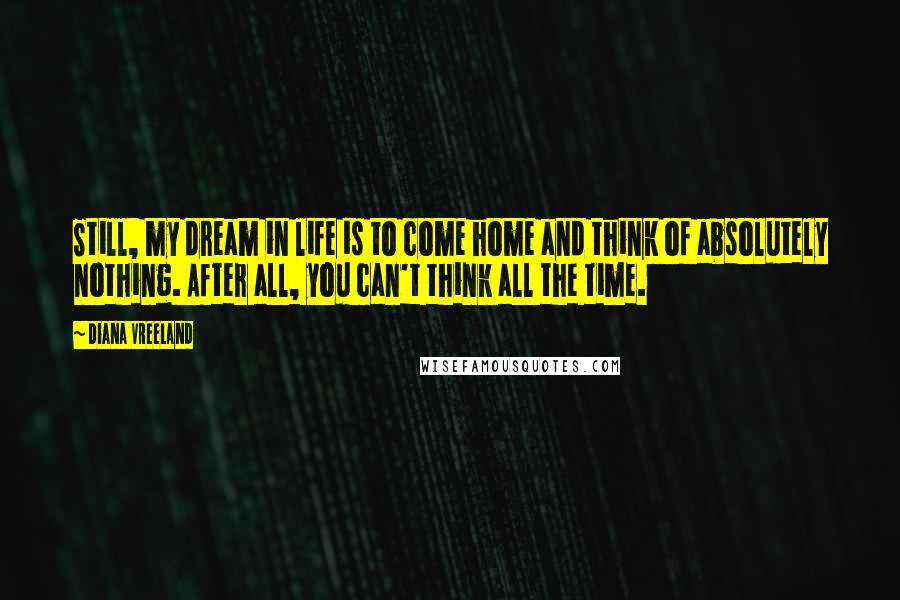 Diana Vreeland Quotes: Still, my dream in life is to come home and think of absolutely nothing. After all, you can't think all the time.