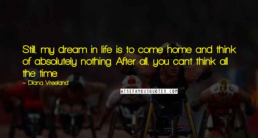 Diana Vreeland Quotes: Still, my dream in life is to come home and think of absolutely nothing. After all, you can't think all the time.