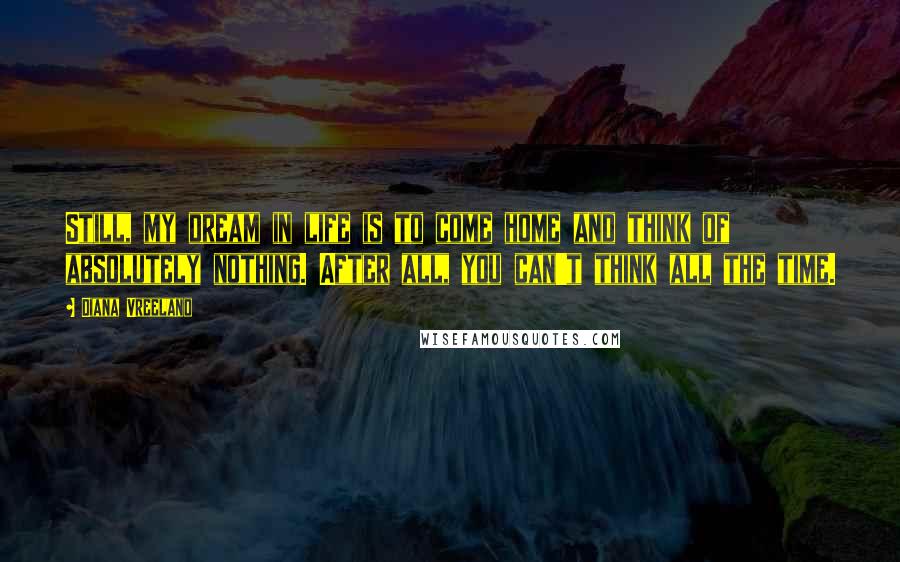 Diana Vreeland Quotes: Still, my dream in life is to come home and think of absolutely nothing. After all, you can't think all the time.