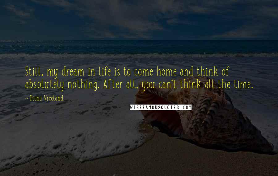 Diana Vreeland Quotes: Still, my dream in life is to come home and think of absolutely nothing. After all, you can't think all the time.