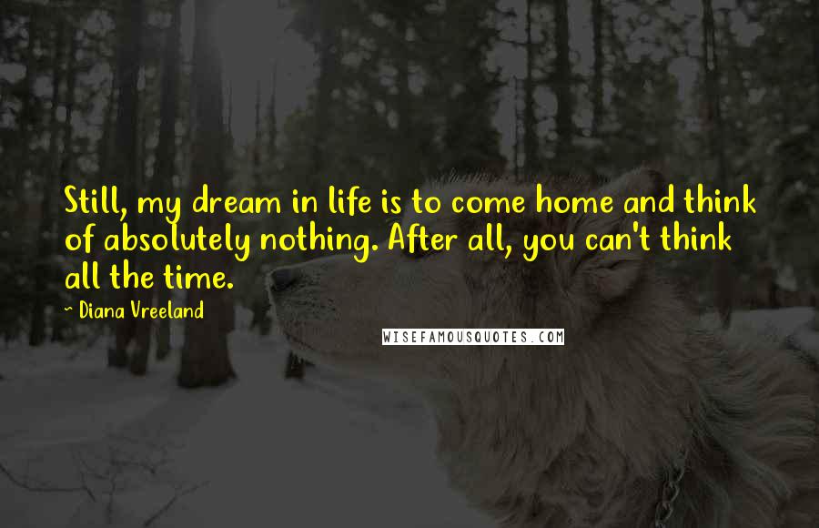 Diana Vreeland Quotes: Still, my dream in life is to come home and think of absolutely nothing. After all, you can't think all the time.