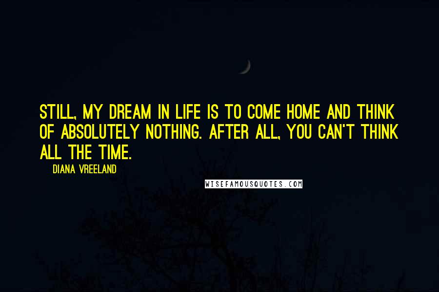 Diana Vreeland Quotes: Still, my dream in life is to come home and think of absolutely nothing. After all, you can't think all the time.