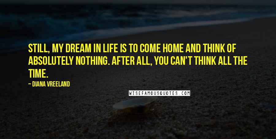 Diana Vreeland Quotes: Still, my dream in life is to come home and think of absolutely nothing. After all, you can't think all the time.